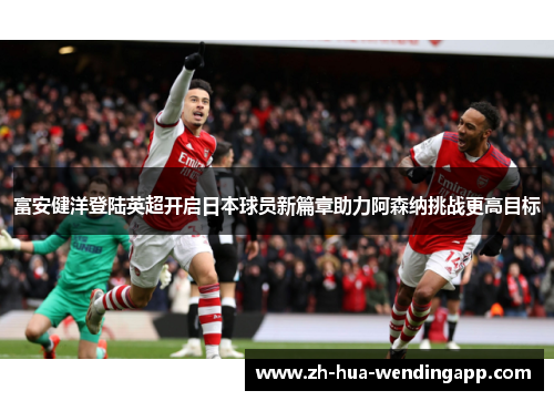 富安健洋登陆英超开启日本球员新篇章助力阿森纳挑战更高目标