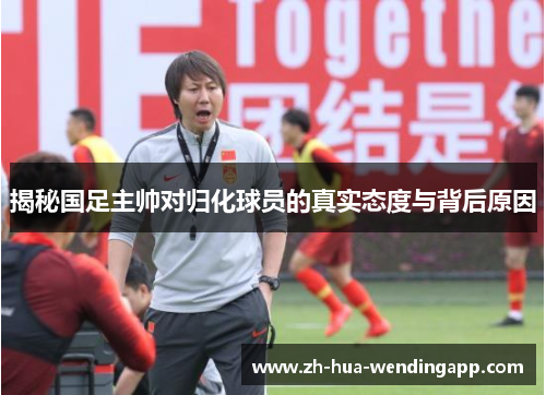 揭秘国足主帅对归化球员的真实态度与背后原因