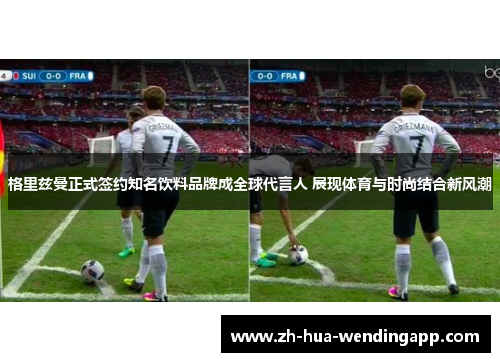 格里兹曼正式签约知名饮料品牌成全球代言人 展现体育与时尚结合新风潮