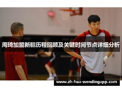 周琦加盟新疆历程回顾及关键时间节点详细分析