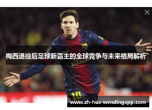 梅西退役后足球新霸主的全球竞争与未来格局解析