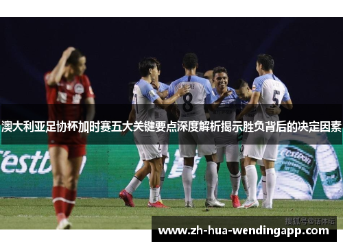 澳大利亚足协杯加时赛五大关键要点深度解析揭示胜负背后的决定因素