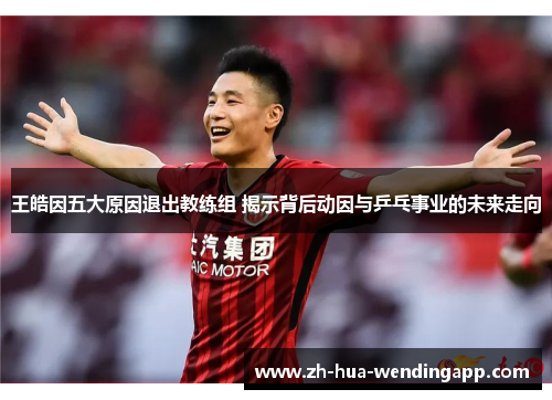 王皓因五大原因退出教练组 揭示背后动因与乒乓事业的未来走向