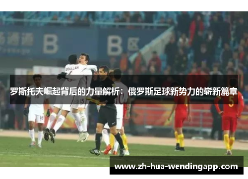 罗斯托夫崛起背后的力量解析：俄罗斯足球新势力的崭新篇章