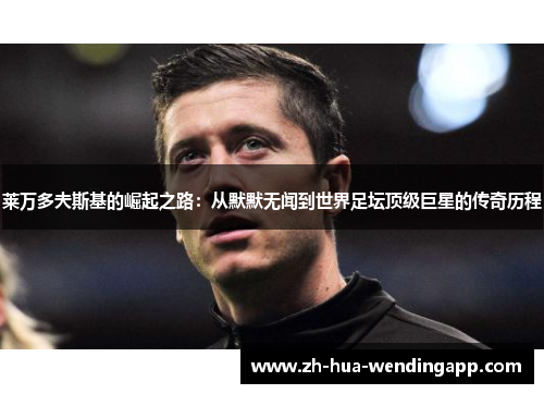 莱万多夫斯基的崛起之路：从默默无闻到世界足坛顶级巨星的传奇历程