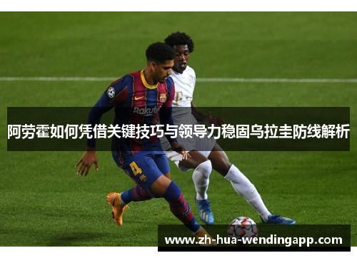 阿劳霍如何凭借关键技巧与领导力稳固乌拉圭防线解析